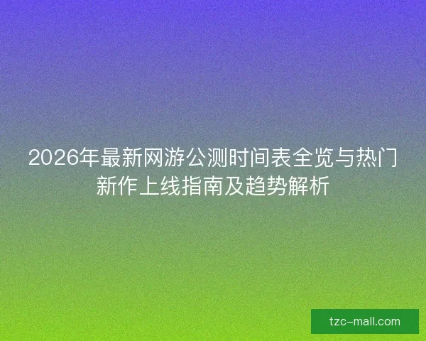 2026年最新网游公测时间表全览与热门新作上线指南及趋势解析