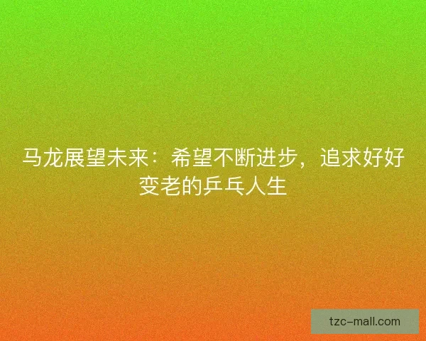 马龙展望未来：希望不断进步，追求好好变老的乒乓人生