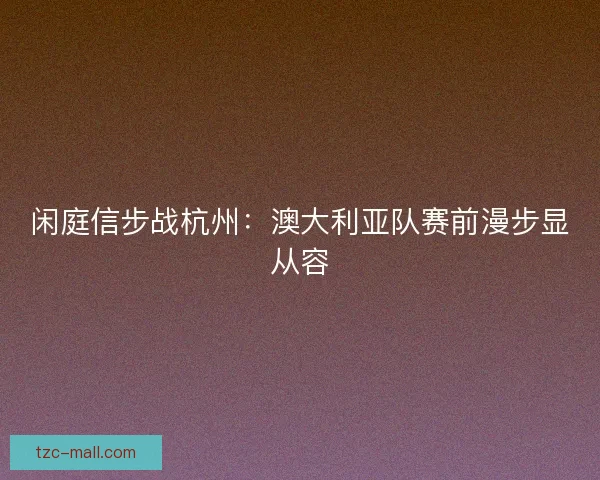 闲庭信步战杭州：澳大利亚队赛前漫步显从容