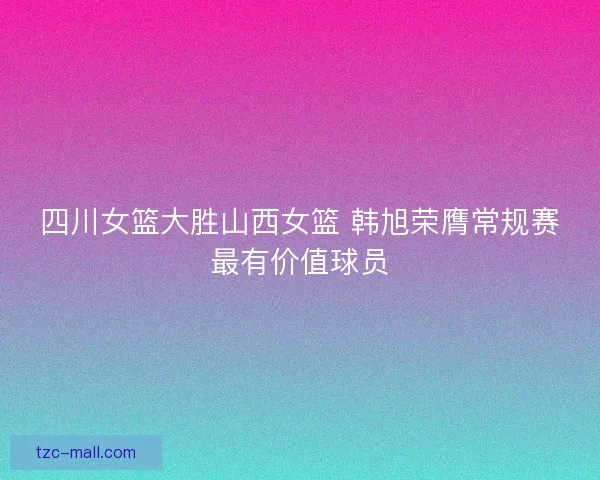 四川女篮大胜山西女篮 韩旭荣膺常规赛最有价值球员