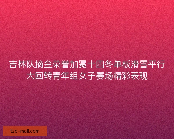 吉林队摘金荣誉加冕十四冬单板滑雪平行大回转青年组女子赛场精彩表现