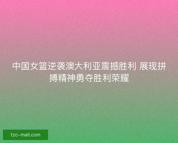 中国女篮逆袭澳大利亚震撼胜利 展现拼搏精神勇夺胜利荣耀