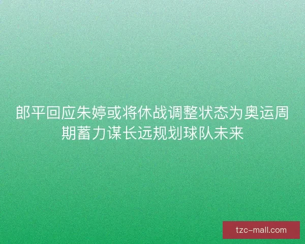 郎平回应朱婷或将休战调整状态为奥运周期蓄力谋长远规划球队未来