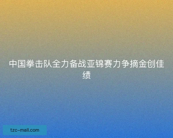 中国拳击队全力备战亚锦赛力争摘金创佳绩