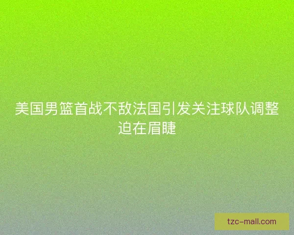 美国男篮首战不敌法国引发关注球队调整迫在眉睫