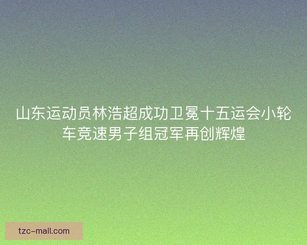 山东运动员林浩超成功卫冕十五运会小轮车竞速男子组冠军再创辉煌