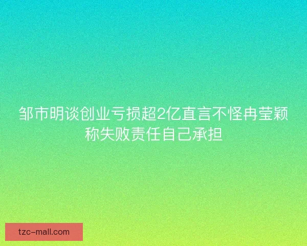 邹市明谈创业亏损超2亿直言不怪冉莹颖称失败责任自己承担