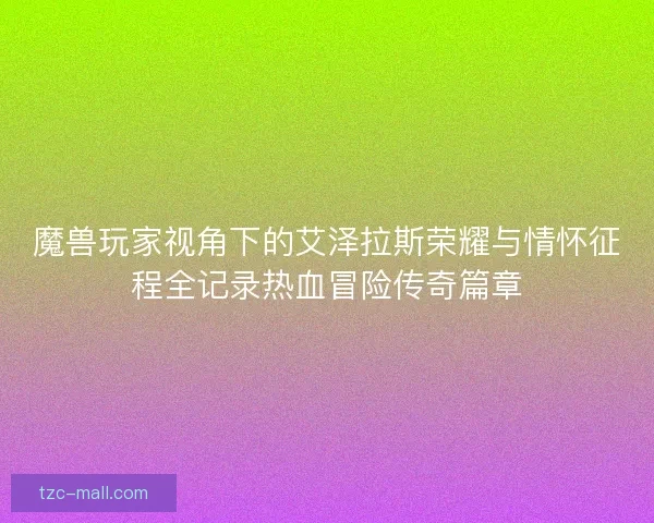 魔兽玩家视角下的艾泽拉斯荣耀与情怀征程全记录热血冒险传奇篇章