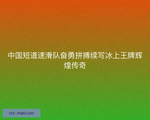 中国短道速滑队奋勇拼搏续写冰上王牌辉煌传奇