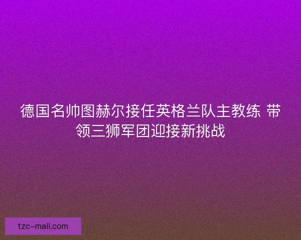 德国名帅图赫尔接任英格兰队主教练 带领三狮军团迎接新挑战