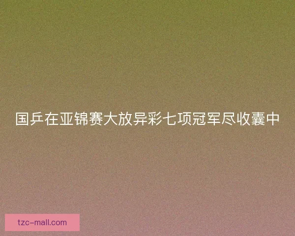 国乒在亚锦赛大放异彩七项冠军尽收囊中